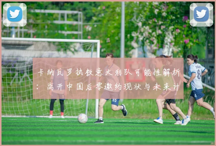 卡纳瓦罗执教意大利队可能性解析：离开中国后零邀约现状与未来计划