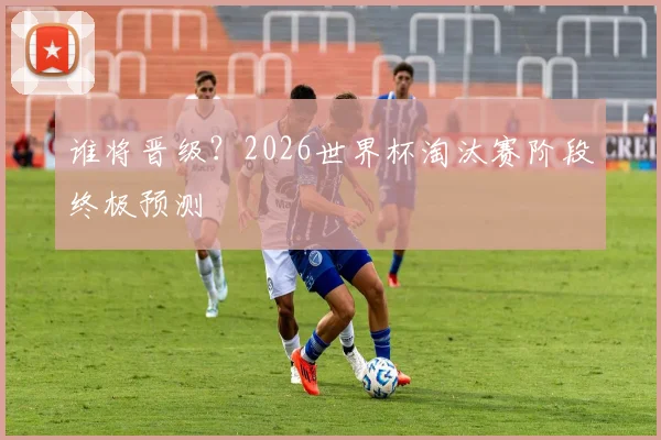 谁将晋级？2026世界杯淘汰赛阶段终极预测
