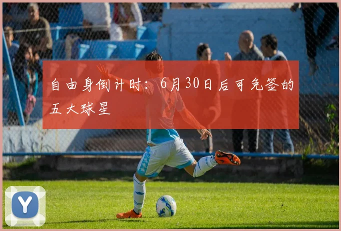 自由身倒计时：6月30日后可免签的五大球星
