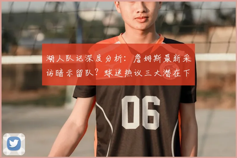 湖人队记深度分析：詹姆斯最新采访暗示留队？球迷热议三大潜在下家与赔率变化