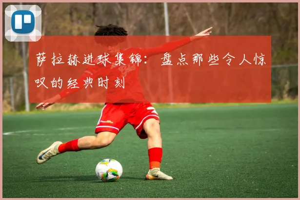 萨拉赫进球集锦：盘点那些令人惊叹的经典时刻