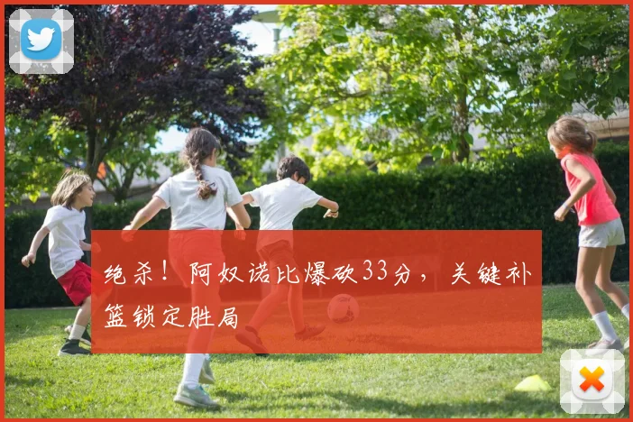 绝杀!阿奴诺比爆砍33分,关键补篮锁定胜局
