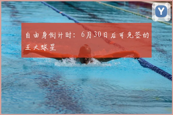 自由身倒计时：6月30日后可免签的五大球星