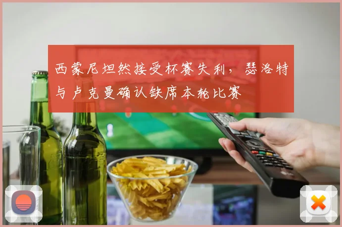 西蒙尼坦然接受杯赛失利，瑟洛特与卢克曼确认缺席本轮比赛