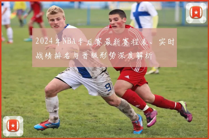 2024年NBA季后赛最新赛程表、实时战绩排名与晋级形势深度解析