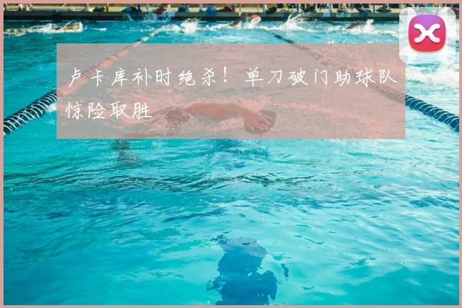 卢卡库补时绝杀！单刀破门助球队惊险取胜