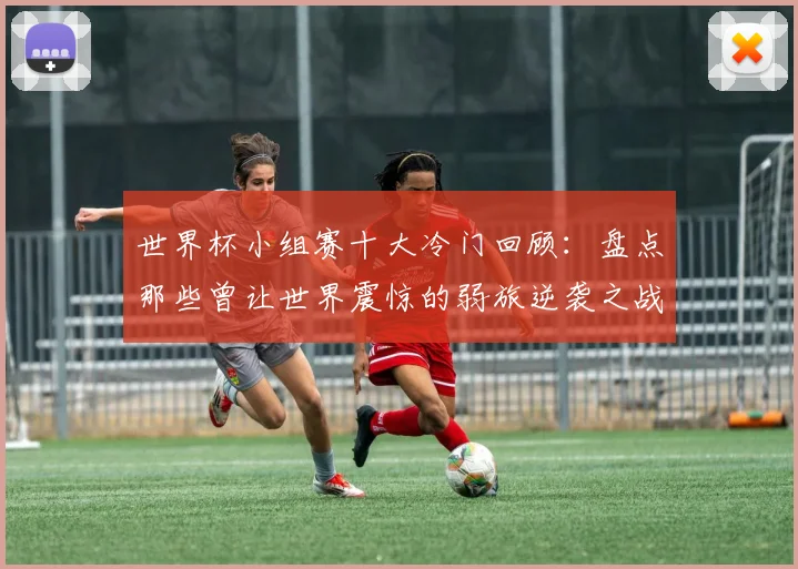 世界杯小组赛十大冷门回顾：盘点那些曾让世界震惊的弱旅逆袭之战