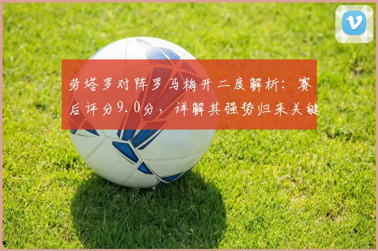 劳塔罗对阵罗马梅开二度解析：赛后评分9.0分，详解其强势归来关键表现
