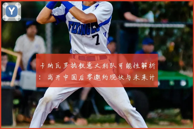 卡纳瓦罗执教意大利队可能性解析：离开中国后零邀约现状与未来计划